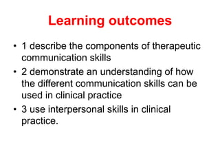Learning outcomes
• 1 describe the components of therapeutic
communication skills
• 2 demonstrate an understanding of how
the different communication skills can be
used in clinical practice
• 3 use interpersonal skills in clinical
practice.
 