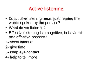 Active listening
• Does active listening mean just hearing the
words spoken by the person ?
• What do we listen to?
• Effective listening is a cognitive, behavioral
and affective process :
1- show interest
2- give time
3- keep eye contact
4- help to tell more
 