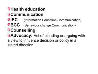 Health education
Communication
IEC (Information Education Communication)
BCC (Behaviour change Communication)
Counselling
Advocacy: Act of pleading or arguing with
a view to influence decision or policy in a
stated direction
 