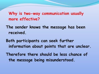 Why is two-way communication usually
more effective?
The sender knows the message has been
received.
Both participants can seek further
information about points that are unclear.
Therefore there should be less chance of
the message being misunderstood.
 