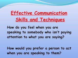 Effective Communication
Skills and Techniques
How do you feel when you are
speaking to somebody who isn’t paying
attention to what you are saying?
How would you prefer a person to act
when you are speaking to them?
 