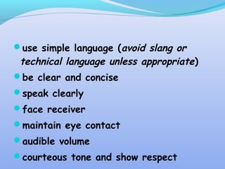 use simple language (avoid slang or
technical language unless appropriate)
be clear and concise
speak clearly
face receiver
maintain eye contact
audible volume
courteous tone and show respect
 