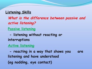 Listening Skills
What is the difference between passive and
active listening?
Passive listening
- listening without reacting or
interruptions
Active listening
- reacting in a way that shows you are
listening and have understood
(eg nodding, eye contact)
 
