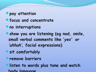 pay attention
focus and concentrate
no interruptions
show you are listening (eg nod, smile,
small verbal comments like ‘yes’ or
‘uhhuh’, facial expressions)
sit comfortably
remove barriers
listen to words plus tone and watch
 