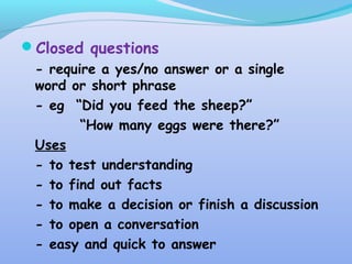 Closed questions
- require a yes/no answer or a single
word or short phrase
- eg “Did you feed the sheep?”
“How many eggs were there?”
Uses
- to test understanding
- to find out facts
- to make a decision or finish a discussion
- to open a conversation
- easy and quick to answer
 