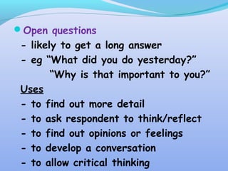 Open questions
- likely to get a long answer
- eg “What did you do yesterday?”
“Why is that important to you?”
Uses
- to find out more detail
- to ask respondent to think/reflect
- to find out opinions or feelings
- to develop a conversation
- to allow critical thinking
 
