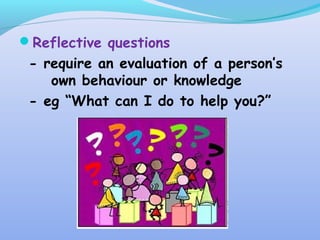 Reflective questions
- require an evaluation of a person’s
own behaviour or knowledge
- eg “What can I do to help you?”
 