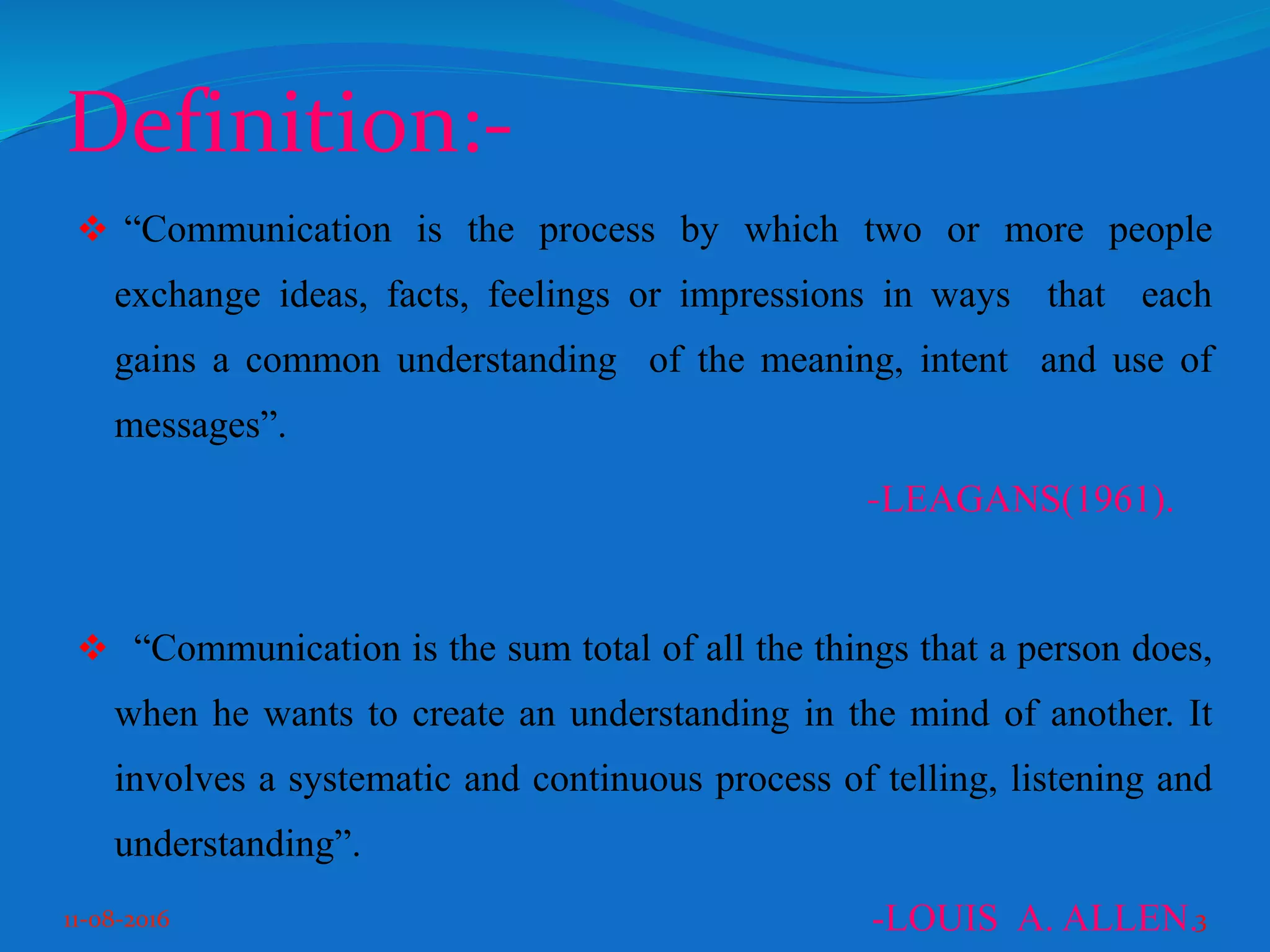 Definition:-
“Communication is the process by which two or more people
exchange ideas, facts, feelings or impressions in ways that each
gains a common understanding of the meaning, intent and use of
messages”.
-LEAGANS(1961).
“Communication is the sum total of all the things that a person does,
when he wants to create an understanding in the mind of another. It
involves a systematic and continuous process of telling, listening and
understanding”.
-LOUIS A. ALLEN.11-08-2016 3