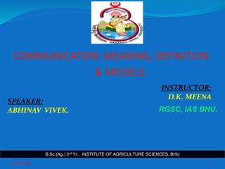 COMMUNICATION: MEANING, DEFINITION
& MODELS.
11-08-2016 1
INSTRUCTOR:
D.K. MEENA
SPEAKER:
ABHINAV VIVEK.
B.Sc.(Ag.) 3rd Yr., INSTITUTE OF AGRICULTURE SCIENCES, BHU
RGSC, IAS BHU.
 