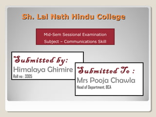 Sh. Lal Nath Hindu CollegeSh. Lal Nath Hindu College
Submitted by:
Himalaya Ghimire
Roll no : 3305
Submitted To :
Mrs Pooja Chawla
Head of Department, BCA
Mid-Sem Sessional Examination
Subject – Communications Skill
 