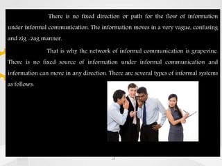 There is no fixed direction or path for the flow of information
under informal communication. The information moves in a very vague, confusing
and zig -zag manner.
That is why the network of informal communication is grapevine.
There is no fixed source of information under informal communication and
information can move in any direction. There are several types of informal systems
as follows:
18
 