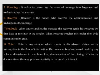 5. Decoding : It refers to converting the encoded message into language and
understanding the message.
6. Receiver : Receiver is the person who receives the communication and
understands the message.
7.Feedback : After understanding the message the receiver sends his response on
that idea or message to the sender. When response reaches the sender then only
communication ends.
8. Noise : Noise is any element which results in disturbance, distraction or
interruption in the flow of information. The noise can be a loud sound made by any
vehicle, disturbance in telephone line, disconnection of line, losing of letter or
documents on the way, poor connectivity in the email or internet.
6
 