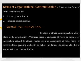 Forms of Organizational Communication : There are two forms of
formal communication
1. Formal communication
2. Informal communication
1.Formal Communication:
It refers to official communication taking
place in the organization .Whenever there is exchange of views or message or
information related to official matter such as assignment of task, fixing of
responsibilities, granting authority or setting up targets ,objectives etc. this is
known as formal communication.
9
 
