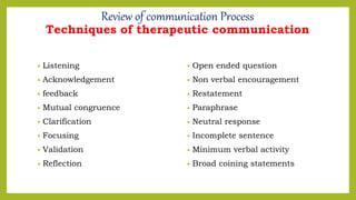 • Listening
• Acknowledgement
• feedback
• Mutual congruence
• Clarification
• Focusing
• Validation
• Reflection
• Open ended question
• Non verbal encouragement
• Restatement
• Paraphrase
• Neutral response
• Incomplete sentence
• Minimum verbal activity
• Broad coining statements
Review of communication Process
Techniques of therapeutic communication
 