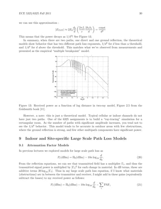 ECE 5325/6325 Fall 2011 30
we can use this approximation :
|ETOT | ≈ 2E0
d0
d
2πfc
c
2hthr
d
=
const
d2
This means that the power decays as 1/d4! See Figure 13.
In summary, when there are two paths, one direct and one ground reﬂection, the theoretical
models show behavior that has two diﬀerent path loss exponents, 1/d2 for d less than a threshold,
and 1/d4 for d above the threshold. This matches what we’ve observed from measurements and
presented as the empirical “multiple breakpoint” model.
Figure 13: Received power as a function of log distance in two-ray model, Figure 2.5 from the
Goldsmith book [11].
However, a note: this is just a theoretical model. Typical cellular or indoor channels do not
have just two paths. One of the 6325 assignments is to build a “ray-tracing” simulation for a
rectangular room. As the number of paths with signiﬁcant amplitude increases, you tend not to
see the 1/d4 behavior. This model tends to be accurate in outdoor areas with few obstructions,
where the ground reﬂection is strong, and few other multipath components have signiﬁcant power.
9 Indoor and Site-speciﬁc Large Scale Path Loss Models
9.1 Attenuation Factor Models
In previous lectures we explored models for large scale path loss as
Pr(dBm) = Π0(dBm) − 10n log10
d
d0
. (20)
From the reﬂection equations, we can see that transmitted ﬁeld has a multiplier Γt, and thus the
transmitted signal power is multiplied by |Γt|2 for each change in material. In dB terms, these are
additive terms 20 log10 |Γt|. Thus in my large scale path loss equation, if I know what materials
(obstructions) are in between the transmitter and receiver, I might add in these gains (equivalently
subtract the losses) to my received power as follows:
Pr(dBm) = Π0(dBm) − 10n log10
d
d0
−
i
PAFi (21)
 