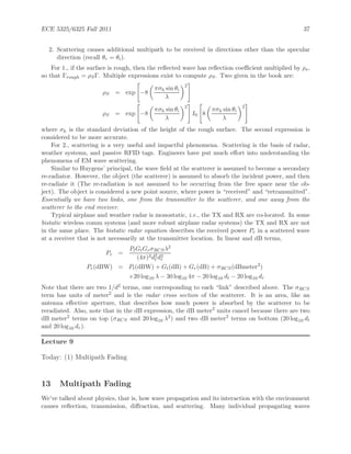 ECE 5325/6325 Fall 2011 37
2. Scattering causes additional multipath to be received in directions other than the specular
direction (recall θr = θi).
For 1., if the surface is rough, then the reﬂected wave has reﬂection coeﬃcient multiplied by ρs,
so that Γrough = ρSΓ. Multiple expressions exist to compute ρS. Two given in the book are:
ρS = exp −8
πσh sin θi
λ
2
ρS = exp −8
πσh sin θi
λ
2
I0 8
πσh sin θi
λ
2
where σh is the standard deviation of the height of the rough surface. The second expression is
considered to be more accurate.
For 2., scattering is a very useful and impactful phenomena. Scattering is the basis of radar,
weather systems, and passive RFID tags. Engineers have put much eﬀort into understanding the
phenomena of EM wave scattering.
Similar to Huygens’ principal, the wave ﬁeld at the scatterer is assumed to become a secondary
re-radiator. However, the object (the scatterer) is assumed to absorb the incident power, and then
re-radiate it (The re-radiation is not assumed to be occurring from the free space near the ob-
ject). The object is considered a new point source, where power is “received” and “retransmitted”.
Essentially we have two links, one from the transmitter to the scatterer, and one away from the
scatterer to the end receiver.
Typical airplane and weather radar is monostatic, i.e., the TX and RX are co-located. In some
bistatic wireless comm systems (and more robust airplane radar systems) the TX and RX are not
in the same place. The bistatic radar equation describes the received power Pr in a scattered wave
at a receiver that is not necessarily at the transmitter location. In linear and dB terms,
Pr =
PtGtGrσRCSλ2
(4π)3d2
t d2
r
Pr(dBW) = Pt(dBW) + Gt(dB) + Gr(dB) + σRCS(dBmeter2
)
+20 log10 λ − 30 log10 4π − 20 log10 dt − 20 log10 dr
Note that there are two 1/d2 terms, one corresponding to each “link” described above. The σRCS
term has units of meter2 and is the radar cross section of the scatterer. It is an area, like an
antenna eﬀective aperture, that describes how much power is absorbed by the scatterer to be
reradiated. Also, note that in the dB expression, the dB meter2
units cancel because there are two
dB meter2
terms on top (σRCS and 20 log10 λ2) and two dB meter2
terms on bottom (20 log10 dt
and 20 log10 dr).
Lecture 9
Today: (1) Multipath Fading
13 Multipath Fading
We’ve talked about physics, that is, how wave propagation and its interaction with the environment
causes reﬂection, transmission, diﬀraction, and scattering. Many individual propagating waves
 