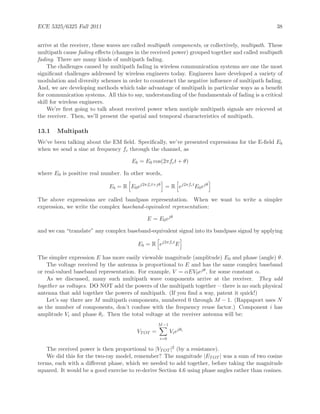 ECE 5325/6325 Fall 2011 38
arrive at the receiver, these waves are called multipath components, or collectively, multipath. These
multipath cause fading eﬀects (changes in the received power) grouped together and called multipath
fading. There are many kinds of multipath fading.
The challenges caused by multipath fading in wireless communication systems are one the most
signiﬁcant challenges addressed by wireless engineers today. Engineers have developed a variety of
modulation and diversity schemes in order to counteract the negative inﬂuence of multipath fading.
And, we are developing methods which take advantage of multipath in particular ways as a beneﬁt
for communication systems. All this to say, understanding of the fundamentals of fading is a critical
skill for wireless engineers.
We’re ﬁrst going to talk about received power when mutiple multipath signals are reiceved at
the receiver. Then, we’ll present the spatial and temporal characteristics of multipath.
13.1 Multipath
We’ve been talking about the EM ﬁeld. Speciﬁcally, we’ve presented expressions for the E-ﬁeld Eb
when we send a sine at frequency fc through the channel, as
Eb = E0 cos(2πfct + θ)
where E0 is positive real number. In other words,
Eb = R E0ej2πfct+jθ
= R ej2πfct
E0ejθ
The above expressions are called bandpass representation. When we want to write a simpler
expression, we write the complex baseband-equivalent representation:
E = E0ejθ
and we can “translate” any complex baseband-equivalent signal into its bandpass signal by applying
Eb = R ej2πfct
E
The simpler expression E has more easily viewable magnitude (amplitude) E0 and phase (angle) θ.
The voltage received by the antenna is proportional to E and has the same complex baseband
or real-valued baseband representation. For example, V = αEV0ejθ, for some constant α.
As we discussed, many such multipath wave components arrive at the receiver. They add
together as voltages. DO NOT add the powers of the multipath together – there is no such physical
antenna that add together the powers of multipath. (If you ﬁnd a way, patent it quick!)
Let’s say there are M multipath components, numbered 0 through M − 1. (Rappaport uses N
as the number of components, don’t confuse with the frequency reuse factor.) Component i has
amplitude Vi and phase θi. Then the total voltage at the receiver antenna will be:
VTOT =
M−1
i=0
Viejθi
The received power is then proportional to |VTOT |2 (by a resistance).
We did this for the two-ray model, remember? The magnitude |ETOT | was a sum of two cosine
terms, each with a diﬀerent phase, which we needed to add together, before taking the magnitude
squared. It would be a good exercise to re-derive Section 4.6 using phase angles rather than cosines.
 