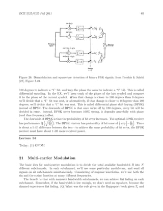 ECE 5325/6325 Fall 2011 65
Figure 26: Demodulation and square-law detection of binary FSK signals, from Proakis & Salehi
[22], Figure 7.49.
180 degrees to indicate a “1” bit, and keep the phase the same to indicate a “0” bit. This is called
diﬀerential encoding. In the RX, we’ll keep track of the phase of the last symbol and compare
it to the phase of the current symbol. When that change is closer to 180 degrees than 0 degrees
we’ll decide that a “1” bit was sent, or alternatively, if that change is closer to 0 degrees than 180
degrees, we’ll decide that a “1” bit was sent. This is called diﬀerential phase shift keying (DPSK)
instead of BPSK. The downside of BPSK is that once we’re oﬀ by 180 degrees, every bit will be
decided in error. Instead, DPSK never becomes 100% wrong, it degrades gracefully with phase
(and thus frequency) oﬀset.
The downside of DPSK is that the probability of bit error increases. The optimal BPSK receiver
has performance Q 2Eb
N0
. The DPSK receiver has probability of bit error of 1
2 exp − Eb
N0
. There
is about a 1 dB diﬀerence between the two – to achieve the same probability of bit error, the DPSK
receiver must have about 1 dB more received power.
Lecture 14
Today: (1) OFDM
21 Multi-carrier Modulation
The basic idea for multi-carrier modulation is to divide the total available bandwidth B into N
diﬀerent subchannels. In each subchannel, we’ll use some particular modulation, and send all
signals on all subchannels simultaneously. Considering orthogonal waveforms, we’ll use both the
sin and the cosine function at many diﬀerent frequencies.
The beneﬁt is that with narrower bandwidth subchannels, we can achieve ﬂat fading on each
subchannel. Remember, if the bandwidth is low enough, we don’t need an equalizer, because the
channel experiences ﬂat fading. (Q: What was the rule given in the Rappaport book given Ts and
 