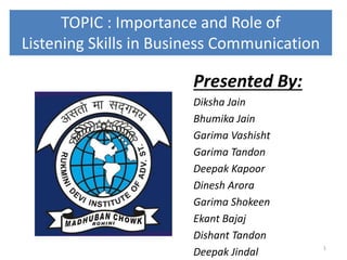 TOPIC : Importance and Role of
Listening Skills in Business Communication
Presented By:
Diksha Jain
Bhumika Jain
Garima Vashisht
Garima Tandon
Deepak Kapoor
Dinesh Arora
Garima Shokeen
Ekant Bajaj
Dishant Tandon
Deepak Jindal 1
 