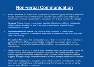 Non-verbal Communication
• Facial expression: We communicate (intentionally or unintentionally) vast amounts of information
through facial expressions. Emotions such as happiness, fear, surprise, anger, sadness, and
contempt are universally expressed across cultures and have a strong impact on the message.
• Gestures: The use of hands in an animated way while talking conveys different messages to
different cultures; therefore it is wise to use gestures sparingly and cautiously to avoid
misinterpretation by others.
• Body movements and posture: The manner in which one moves or carries himself
communicates information to the observer. Even subtle movements and stances such as folded
arms carry meaning.
• Eye contact: The way in which we look at someone or divert our eyes from them is indicative of
our level of interest, affection, respect, hostility, or attraction depending on cultural norms.
Maintaining eye contact while speaking and listening fosters communication flow and mutual
understanding.
• Space: Although the amount of physical space considered appropriate varies among cultures, we
all need physical space. Relative proximity and position occupied conveys feelings such as
warmth, aggression, dominance, and respect. From a customer service perspective, research
suggests that approaching a customer from behind creates a feeling of unease in most customers.
• Voice: Vocal qualities such as tone, pitch, volume, inflection, rhythm, and rate provide powerful
clues about underlying feelings and unstated meaning. Tone of voice, for example can signify
sarcasm, anger, affection, or confidence.
 