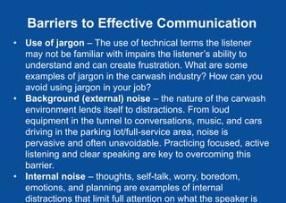 Barriers to Effective Communication
• Use of jargon – The use of technical terms the listener
may not be familiar with impairs the listener’s ability to
understand and can create frustration. What are some
examples of jargon in the carwash industry? How can you
avoid using jargon in your job?
• Background (external) noise – the nature of the carwash
environment lends itself to distractions. From loud
equipment in the tunnel to conversations, music, and cars
driving in the parking lot/full-service area, noise is
pervasive and often unavoidable. Practicing focused, active
listening and clear speaking are key to overcoming this
barrier.
• Internal noise – thoughts, self-talk, worry, boredom,
emotions, and planning are examples of internal
distractions that limit full attention on what the speaker is
 