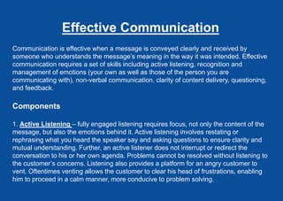 Effective Communication
Communication is effective when a message is conveyed clearly and received by
someone who understands the message’s meaning in the way it was intended. Effective
communication requires a set of skills including active listening, recognition and
management of emotions (your own as well as those of the person you are
communicating with), non-verbal communication, clarity of content delivery, questioning,
and feedback.
Components
1. Active Listening – fully engaged listening requires focus, not only the content of the
message, but also the emotions behind it. Active listening involves restating or
rephrasing what you heard the speaker say and asking questions to ensure clarity and
mutual understanding. Further, an active listener does not interrupt or redirect the
conversation to his or her own agenda. Problems cannot be resolved without listening to
the customer’s concerns. Listening also provides a platform for an angry customer to
vent. Oftentimes venting allows the customer to clear his head of frustrations, enabling
him to proceed in a calm manner, more conducive to problem solving.
 