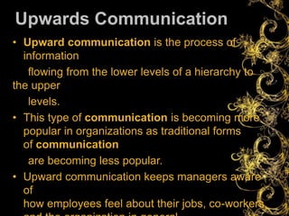 Upwards Communication
• Upward communication is the process of
information
flowing from the lower levels of a hierarchy to
the upper
levels.
• This type of communication is becoming more
popular in organizations as traditional forms
of communication
are becoming less popular.
• Upward communication keeps managers aware
of
how employees feel about their jobs, co-workers,
 