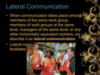 Lateral Communication
• When communication takes place among
members of the same work group,
members of work groups at the same
level, managers at the same level, or any
other horizontally equivalent workers, we
describe it as lateral communication.
• Lateral communication saves time and
facilitates coordination.
 