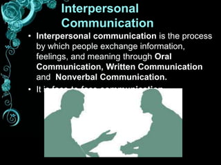 Interpersonal
Communication
• Interpersonal communication is the process
by which people exchange information,
feelings, and meaning through Oral
Communication, Written Communication
and Nonverbal Communication.
• It is face-to-face communication.
 