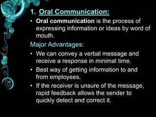 1. Oral Communication:
• Oral communication is the process of
expressing information or ideas by word of
mouth.
Major Advantages:
• We can convey a verbal message and
receive a response in minimal time.
• Best way of getting information to and
from employees.
• If the receiver is unsure of the message,
rapid feedback allows the sender to
quickly detect and correct it.
 
