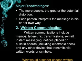 Major Disadvantages:
• The more people, the greater the potential
distortion.
• Each person interprets the message in his
or her own way.
2. Written Communication
Written communications include
memos, letters, fax transmissions, e-mail,
instant messaging, notices placed on
bulletin boards (including electronic ones),
and any other device that transmits via
written words or symbols.
Why would a sender choose written
 