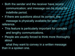 • Both the sender and the receiver have record
communication; and message can be stored for
indefinite period.
• If there are questions about its content, the
message is physically available for later
reference.
• This feature is particularly important for complex
and lengthy communications.
• People are usually forced to think more thoroughly
about
what they want to convey in a written message
than in a spoken one.
 