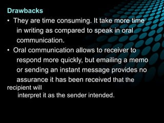 Drawbacks
• They are time consuming. It take more time
in writing as compared to speak in oral
communication.
• Oral communication allows to receiver to
respond more quickly, but emailing a memo
or sending an instant message provides no
assurance it has been received that the
recipient will
interpret it as the sender intended.
 