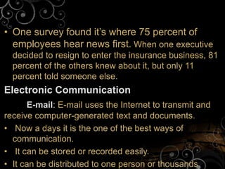 • One survey found it’s where 75 percent of
employees hear news first. When one executive
decided to resign to enter the insurance business, 81
percent of the others knew about it, but only 11
percent told someone else.
Electronic Communication
E-mail: E-mail uses the Internet to transmit and
receive computer-generated text and documents.
• Now a days it is the one of the best ways of
communication.
• It can be stored or recorded easily.
• It can be distributed to one person or thousands
 