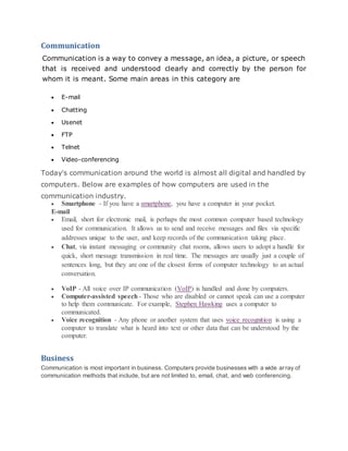 Communication
Communication is a way to convey a message, an idea, a picture, or speech
that is received and understood clearly and correctly by the person for
whom it is meant. Some main areas in this category are
 E-mail
 Chatting
 Usenet
 FTP
 Telnet
 Video-conferencing
Today's communication around the world is almost all digital and handled by
computers. Below are examples of how computers are used in the
communication industry.
 Smartphone - If you have a smartphone, you have a computer in your pocket.
E-mail
 Email, short for electronic mail, is perhaps the most common computer based technology
used for communication. It allows us to send and receive messages and files via specific
addresses unique to the user, and keep records of the communication taking place.
 Chat, via instant messaging or community chat rooms, allows users to adopt a handle for
quick, short message transmission in real time. The messages are usually just a couple of
sentences long, but they are one of the closest forms of computer technology to an actual
conversation.
 VoIP - All voice over IP communication (VoIP) is handled and done by computers.
 Computer-assisted speech- Those who are disabled or cannot speak can use a computer
to help them communicate. For example, Stephen Hawking uses a computer to
communicated.
 Voice recognition - Any phone or another system that uses voice recognition is using a
computer to translate what is heard into text or other data that can be understood by the
computer.
Business
Communication is most important in business. Computers provide businesses with a wide array of
communication methods that include, but are not limited to, email, chat, and web conferencing.
 