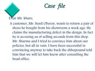 Case file
Dear Mr. khare,
A customer, Mr. Sunil Oberoy, wants to return a pair of
shoes he bought from his showroom a week ago. He
claims the manufacturing defect in the design. In fact
he is accusing us of selling seconds from this shop.
Mr. Sharma and I tried to convince him about our
policies, but all in vain. I have been successful in
convincing anyway to take back the shhopesand told
him that we will let him know after consulting the
head office.
 