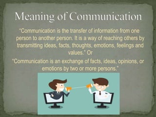 “Communication is the transfer of information from one
person to another person. It is a way of reaching others by
transmitting ideas, facts, thoughts, emotions, feelings and
values.” Or
“Communication is an exchange of facts, ideas, opinions, or
emotions by two or more persons.”
 
