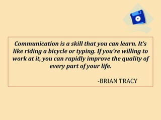 Communication is a skill that you can learn. It’s
like riding a bicycle or typing. If you’re willing to
work at it, you can rapidly improve the quality of
every part of your life.
-BRIAN TRACY
 