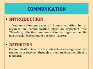 COMMUNICATIONCOMMUNICATION
• INTRODUCTIONINTRODUCTION
Communication pervades all human activities. In an
organization, communication plays an important role.
Therefore, effective communication is regarded as the
most crucial ingredient of business success.
• DEFINITIONDEFINITION
Communication is a process wherein a message sent by a
sender to a receiver through a medium/channel elicits a
feedback.
 