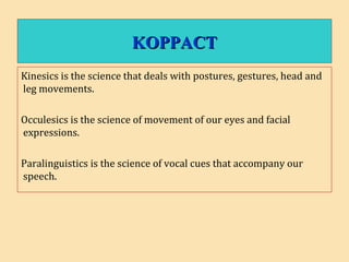 KOPPACTKOPPACT
Kinesics is the science that deals with postures, gestures, head and
leg movements.
Occulesics is the science of movement of our eyes and facial
expressions.
Paralinguistics is the science of vocal cues that accompany our
speech.
 