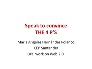 Speak to convince
THE 4 P’S
Maria Angeles Hernández Polanco
CEP Santander
Oral work on Web 2.0.
 