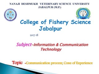 College of Fishery Science
Jabalpur
2017-18
Subject-Information & Communication
Technology
Topic -Communication process; Cone of Experience
 