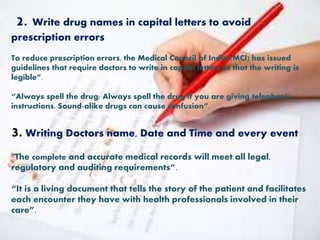 2. Write drug names in capital letters to avoid
prescription errors
To reduce prescription errors, the Medical Council of India (MCI) has issued
guidelines that require doctors to write in capital letters to that the writing is
legible”.
“Always spell the drug: Always spell the drug if you are giving telephonic
instructions. Sound-alike drugs can cause confusion”.
3. Writing Doctors name, Date and Time and every event
“The complete and accurate medical records will meet all legal,
regulatory and auditing requirements”.
“It is a living document that tells the story of the patient and facilitates
each encounter they have with health professionals involved in their
care”.
 