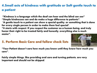 4.Small acts of kindness with gratitude or Soft gentle touch to
a patient
“Kindness is a language which the deaf can hear and the blind can see”
“Simple kindnesses can and do make a huge difference to patients”.
‘A gentle touch to a patient can show a special quality, or something that is done
for every single person in order to make them feel special’.
“It starts with respect. If you respect the customer as a human being, and truly
honor their right to be treated fairly and honestly, everything else is much
easier”.
5. Perform Basic Care and follow check lists
“Your Patient doesn’t care how much you know until they know how much you
care”.
Fairly simple things, like providing oral care and turning patients, are very
important and should not be skipped.
 