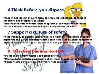 6.Think Before you dispose
“Proper dispose can prevent many communicable diseases, obnoxious
conditions and biosphere as whole”
“Improper dispose of waste leads to spread of communicable diseases
causes obnoxious conditions and spoils biosphere as whole”
7.Support a culture of safety
“Accountability to patients and families is a hallmark of a culture of safety”
Improving the culture of safety within health care is an essential component
of preventing or reducing errors and improving overall health care quality
8. Effective Communication
“It’s all about communication and collaboration,”
“Effective communication increases patient motivation to comply’’.
“Handoffs are definitely an area where risks are high,”
 