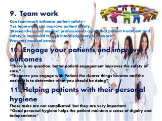 9. Team work
Can teamwork enhance patient safety.?
Yes teamwork can improve patient safety.
“Researchers and medical professionals agree that patient treatment and
safety is improved trough interdisciplinary teamwork “.
Prevents medical errors:
10. Engage your patients and improve
outcomes
“There is no question; better patient engagement improves the safety of
care,”
“The more you engage with Patient the clearer things become and the
easier it is to determine what you should be doing”.
11. Helping patients with their personal
hygiene
These tasks are not complicated, but they are very important.
“Good personal hygiene helps the patient maintain a sense of dignity and
independence”.
 