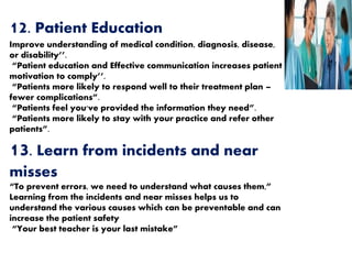 12. Patient Education
Improve understanding of medical condition, diagnosis, disease,
or disability’’.
“Patient education and Effective communication increases patient
motivation to comply’’.
“Patients more likely to respond well to their treatment plan –
fewer complications”.
“Patients feel you've provided the information they need”.
“Patients more likely to stay with your practice and refer other
patients”.
13. Learn from incidents and near
misses
“To prevent errors, we need to understand what causes them,”
Learning from the incidents and near misses helps us to
understand the various causes which can be preventable and can
increase the patient safety
“Your best teacher is your last mistake”
 