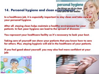 14. Personal hygiene and clean environment
In a healthcare job, it is especially important to stay clean and take care of
your personal hygiene.
After all, staying clean helps maintain a healthy environment for your
patients. In fact, poor hygiene can lead to the spread of diseases.
You represent your healthcare facility so it’s necessary to look your best.
Taking care of yourself can show your patients that you know how to care
for others. Plus, staying hygienic will aid in the healthcare of your patients.
If you feel good about yourself, you may also feel more confident at your
job!
 