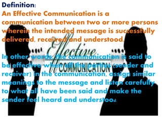Definition:
An Effective Communication is a
communication between two or more persons
wherein the intended message is successfully
delivered, received and understood.
In other words, the communication is said to
be effective when all the parties (sender and
receiver) in the communication, assign similar
meanings to the message and listen carefully
to what all have been said and make the
sender feel heard and understood.
 