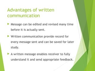 Advantages of written
communication
 Message can be edited and revised many time
before it is actually sent.
 Written communication provide record for
every message sent and can be saved for later
study.
 A written message enables receiver to fully
understand it and send appropriate feedback.
 
